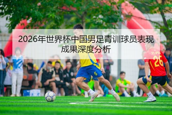 2026年世界杯中国男足青训球员表现成果深度分析