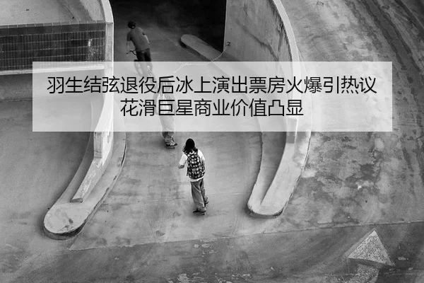 羽生结弦退役后冰上演出票房火爆引热议 花滑巨星商业价值凸显